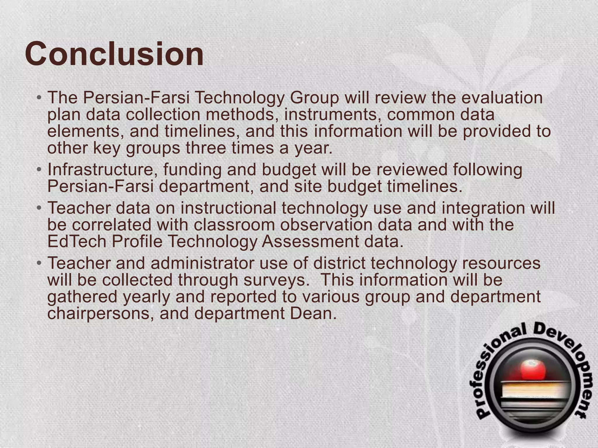 ConclusionThe Persian-Farsi Technology Group will review the evaluation plan data collection methods, instruments, common data elements, and timelines, and this information will be provided to other key groups three times a year.Infrastructure, funding and budget will be reviewed following Persian-Farsi department, and site budget timelines. Teacher data on instructional technology use and integration will be correlated with classroom observation data and with the EdTech Profile Technology Assessment data.  Teacher and administrator use of district technology resources will be collected through surveys.  This information will be gathered yearly and reported to various group and department chairpersons, and department Dean. 