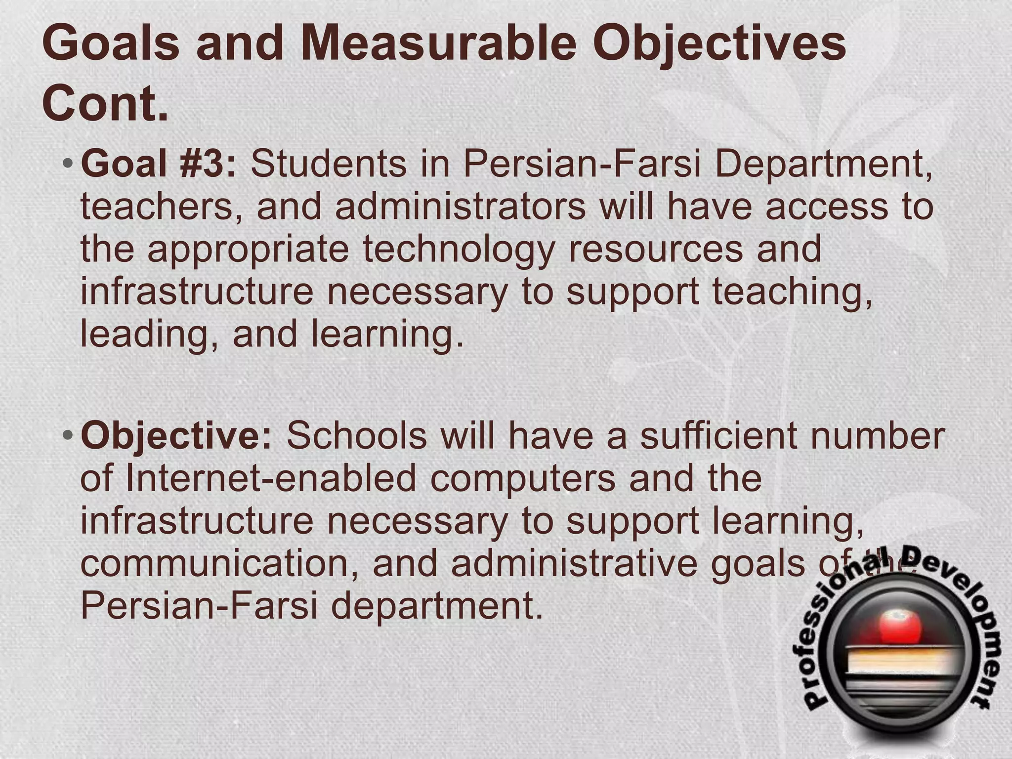 Goals and Measurable Objectives Cont.Goal #3: Students in Persian-Farsi Department, teachers, and administrators will have access to the appropriate technology resources and infrastructure necessary to support teaching, leading, and learning.Objective: Schools will have a sufficient number of Internet-enabled computers and the infrastructure necessary to support learning, communication, and administrative goals of the Persian-Farsi department.