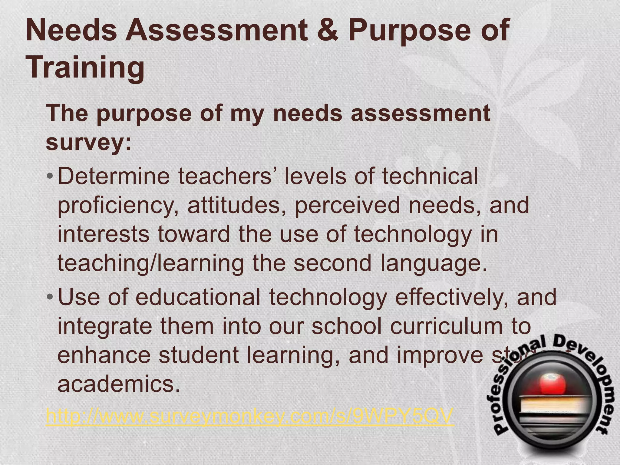 Needs Assessment & Purpose of Training The purpose of my needs assessment survey:Determine teachers’ levels of technical proficiency, attitudes, perceived needs, and interests toward the use of technology in teaching/learning the second language.   Use of educational technology effectively, and integrate them into our school curriculumto enhance student learning, and improve student academics.http://www.surveymonkey.com/s/9WPY5QV