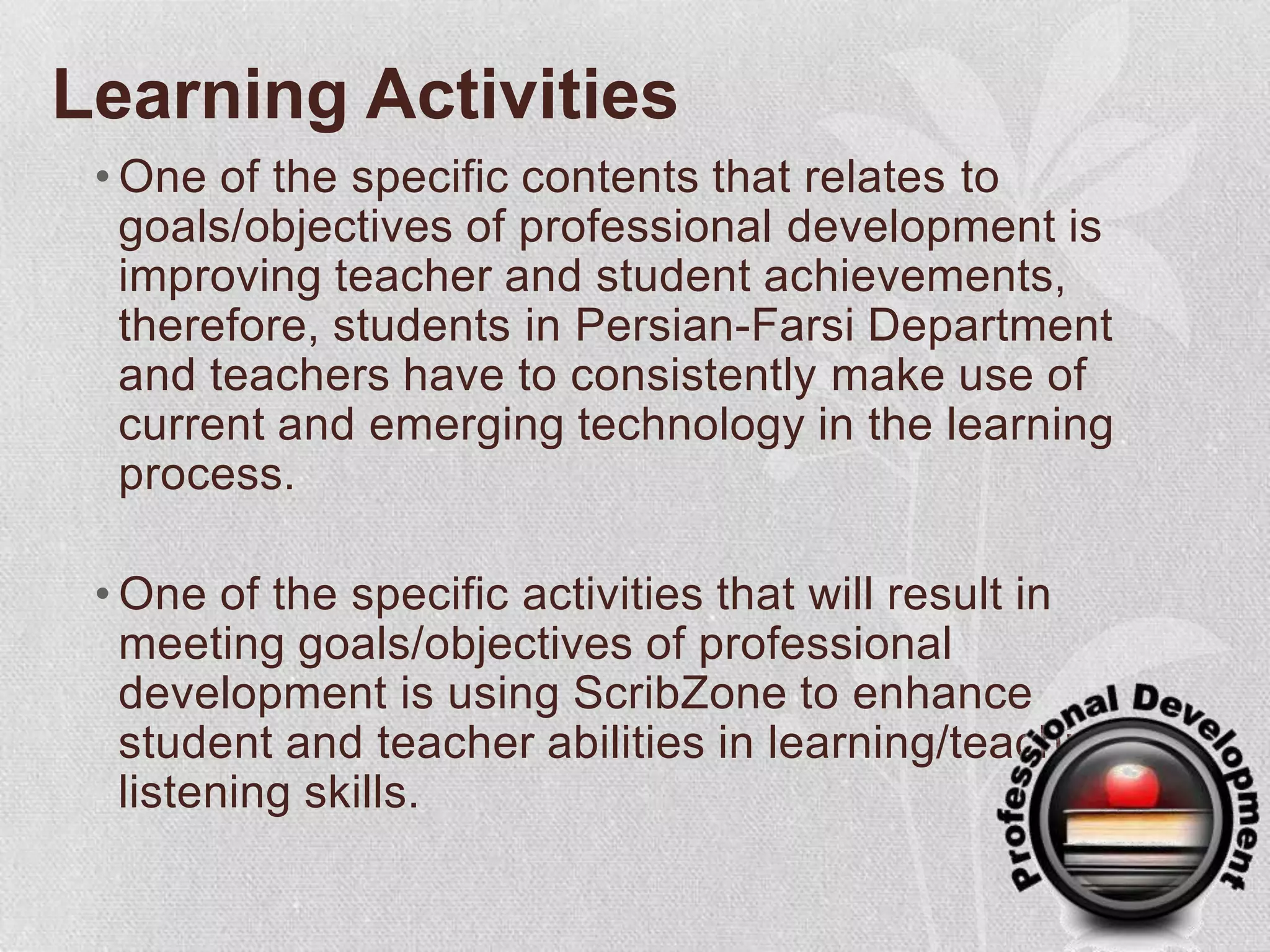 Learning ActivitiesOne of the specific contents that relates to goals/objectives of professional development is improving teacher and student achievements, therefore, students in Persian-Farsi Department and teachers have to consistently make use of current and emerging technology in the learning process.One of the specific activities that will result in meeting goals/objectives of professional development is using ScribZone to enhance student and teacher abilities in learning/teaching listening skills.