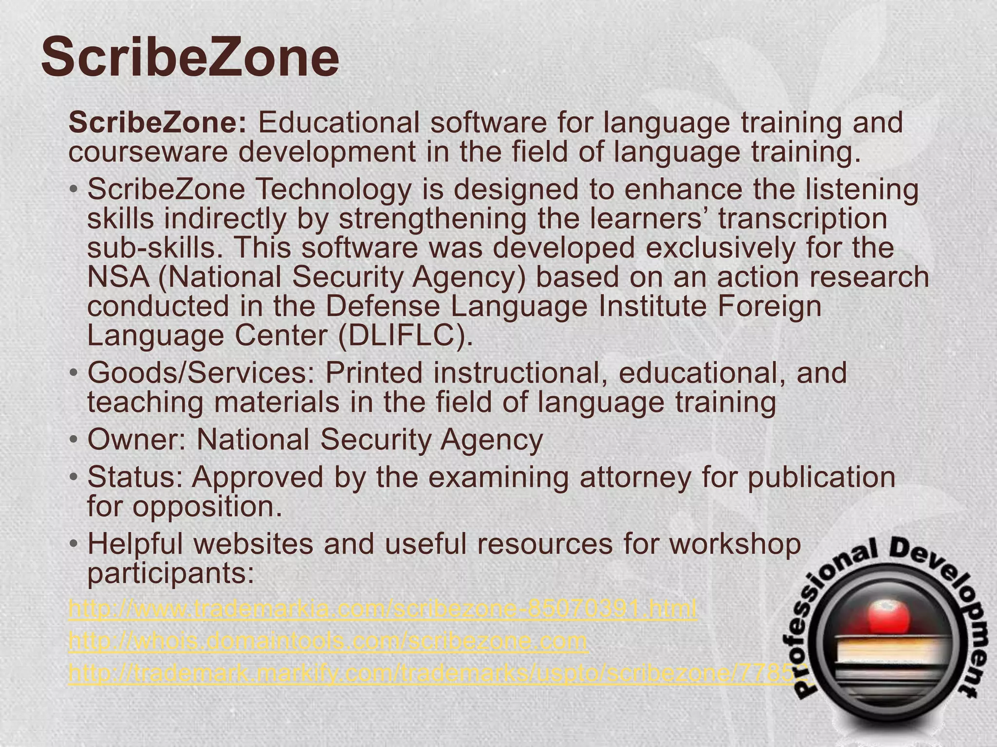 ScribeZoneScribeZone: Educational software for language training and courseware development in the field of language training.ScribeZone Technology is designed to enhance the listening skills indirectly by strengthening the learners’ transcription sub-skills. This software was developed exclusively for the NSA (National Security Agency) based on an action research conducted in the Defense Language Institute Foreign Language Center (DLIFLC).Goods/Services: Printed instructional, educational, and teaching materials in the field of language trainingOwner: National Security AgencyStatus: Approved by the examining attorney for publication for opposition. Helpful websites and useful resources for workshop participants:http://www.trademarkia.com/scribezone-85070391.htmlhttp://whois.domaintools.com/scribezone.comhttp://trademark.markify.com/trademarks/uspto/scribezone/77852775