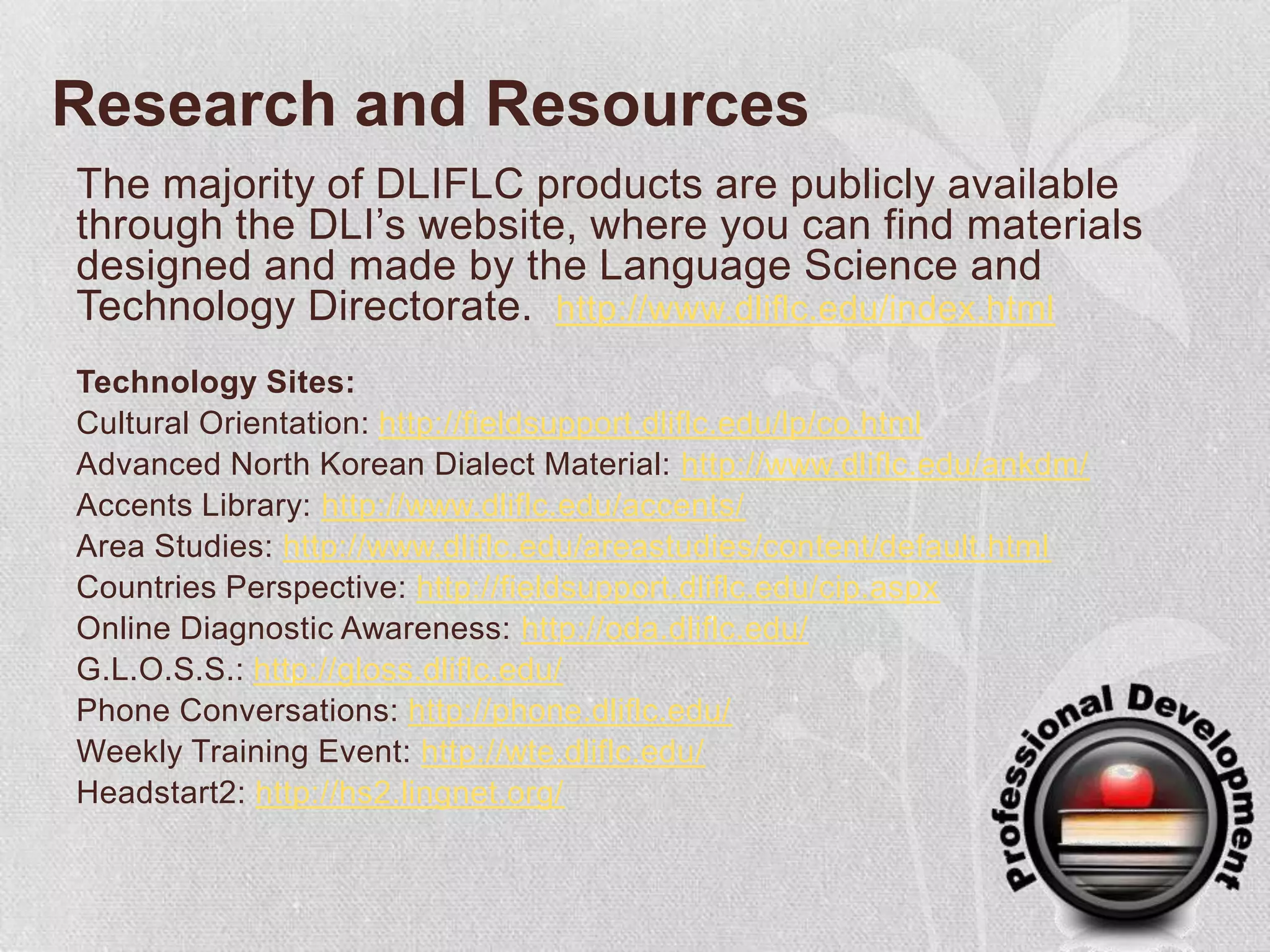 Research and ResourcesThe majority of DLIFLC products are publicly available through the DLI’s website, where you can find materials designed and made by the Language Science and Technology Directorate. http://www.dliflc.edu/index.htmlTechnology Sites:Cultural Orientation: http://fieldsupport.dliflc.edu/lp/co.htmlAdvanced North Korean Dialect Material: http://www.dliflc.edu/ankdm/Accents Library: http://www.dliflc.edu/accents/Area Studies: http://www.dliflc.edu/areastudies/content/default.htmlCountries Perspective: http://fieldsupport.dliflc.edu/cip.aspxOnline Diagnostic Awareness: http://oda.dliflc.edu/G.L.O.S.S.: http://gloss.dliflc.edu/Phone Conversations: http://phone.dliflc.edu/Weekly Training Event: http://wte.dliflc.edu/Headstart2: http://hs2.lingnet.org/