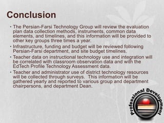 ConclusionThe Persian-Farsi Technology Group will review the evaluation plan data collection methods, instruments, common data elements, and timelines, and this information will be provided to other key groups three times a year.Infrastructure, funding and budget will be reviewed following Persian-Farsi department, and site budget timelines. Teacher data on instructional technology use and integration will be correlated with classroom observation data and with the EdTech Profile Technology Assessment data.  Teacher and administrator use of district technology resources will be collected through surveys.  This information will be gathered yearly and reported to various group and department chairpersons, and department Dean. 