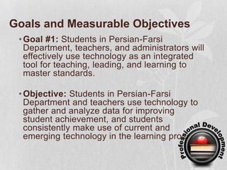 Goals and Measurable ObjectivesGoal #1:Students in Persian-Farsi Department, teachers, and administrators will effectively use technology as an integrated tool for teaching, leading, and learning to master standards.Objective: Students in Persian-Farsi Department and teachers use technology to gather and analyze data for improving student achievement, and students consistently make use of current and emerging technology in the learning process.