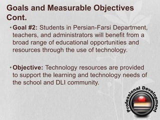 Goals and Measurable Objectives Cont.Goal #2: Students in Persian-Farsi Department, teachers, and administrators will benefit from a broad range of educational opportunities and resources through the use of technology.Objective: Technology resources are provided to support the learning and technology needs of the school and DLI community.