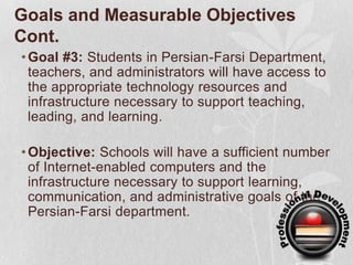 Goals and Measurable Objectives Cont.Goal #3: Students in Persian-Farsi Department, teachers, and administrators will have access to the appropriate technology resources and infrastructure necessary to support teaching, leading, and learning.Objective: Schools will have a sufficient number of Internet-enabled computers and the infrastructure necessary to support learning, communication, and administrative goals of the Persian-Farsi department.