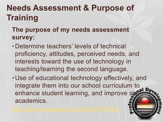 Needs Assessment & Purpose of Training The purpose of my needs assessment survey:Determine teachers’ levels of technical proficiency, attitudes, perceived needs, and interests toward the use of technology in teaching/learning the second language.   Use of educational technology effectively, and integrate them into our school curriculumto enhance student learning, and improve student academics.http://www.surveymonkey.com/s/9WPY5QV