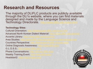Research and ResourcesThe majority of DLIFLC products are publicly available through the DLI’s website, where you can find materials designed and made by the Language Science and Technology Directorate. http://www.dliflc.edu/index.htmlTechnology Sites:Cultural Orientation: http://fieldsupport.dliflc.edu/lp/co.htmlAdvanced North Korean Dialect Material: http://www.dliflc.edu/ankdm/Accents Library: http://www.dliflc.edu/accents/Area Studies: http://www.dliflc.edu/areastudies/content/default.htmlCountries Perspective: http://fieldsupport.dliflc.edu/cip.aspxOnline Diagnostic Awareness: http://oda.dliflc.edu/G.L.O.S.S.: http://gloss.dliflc.edu/Phone Conversations: http://phone.dliflc.edu/Weekly Training Event: http://wte.dliflc.edu/Headstart2: http://hs2.lingnet.org/
