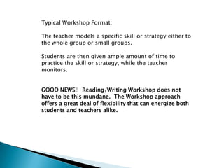 Typical Workshop Format:

The teacher models a specific skill or strategy either to
the whole group or small groups.

Students are then given ample amount of time to
practice the skill or strategy, while the teacher
monitors.


GOOD NEWS!! Reading/Writing Workshop does not
have to be this mundane. The Workshop approach
offers a great deal of flexibility that can energize both
students and teachers alike.
 