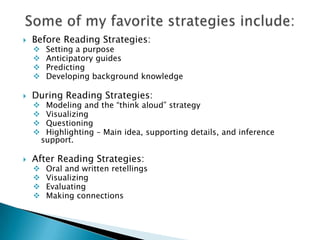    Before Reading Strategies:
        Setting a purpose
        Anticipatory guides
        Predicting
        Developing background knowledge

   During Reading Strategies:
        Modeling and the “think aloud” strategy
        Visualizing
        Questioning
        Highlighting – Main idea, supporting details, and inference
        support.

   After Reading Strategies:
        Oral and written retellings
        Visualizing
        Evaluating
        Making connections
 