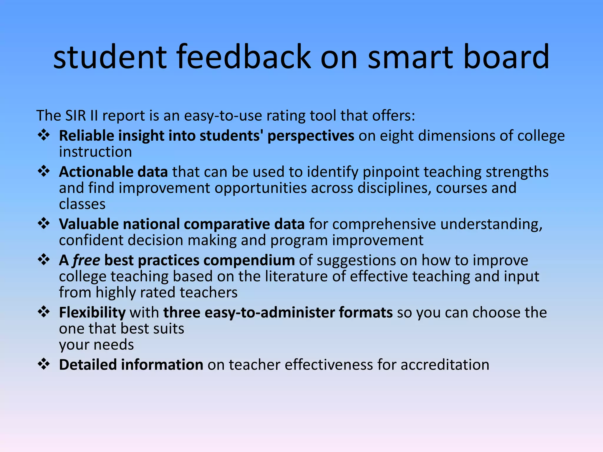 student feedback on smart board
The SIR II report is an easy-to-use rating tool that offers:
 Reliable insight into students' perspectives on eight dimensions of college
   instruction
 Actionable data that can be used to identify pinpoint teaching strengths
   and find improvement opportunities across disciplines, courses and
   classes
 Valuable national comparative data for comprehensive understanding,
   confident decision making and program improvement
 A free best practices compendium of suggestions on how to improve
   college teaching based on the literature of effective teaching and input
   from highly rated teachers
 Flexibility with three easy-to-administer formats so you can choose the
   one that best suits
   your needs
 Detailed information on teacher effectiveness for accreditation
 