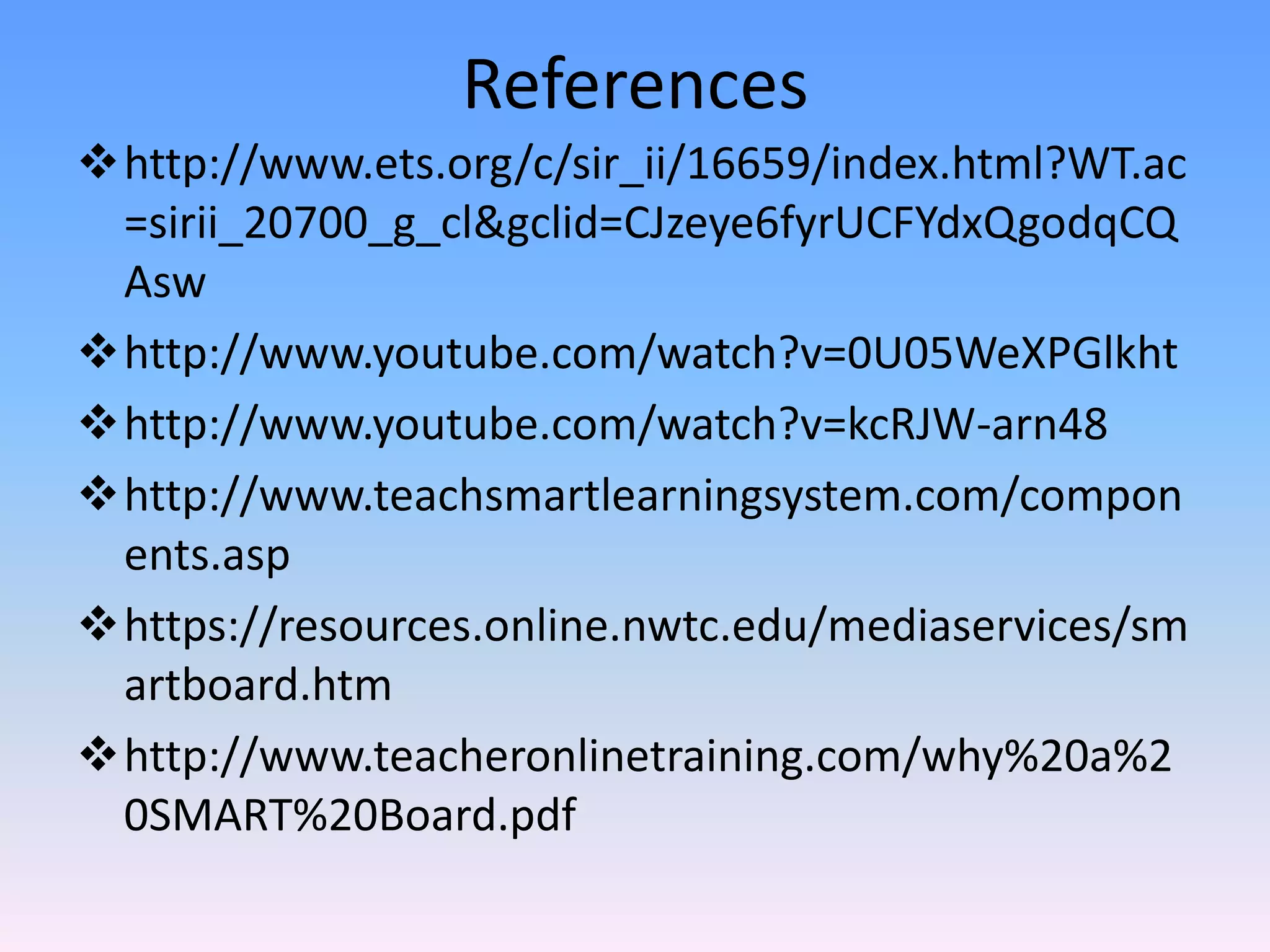 References
http://www.ets.org/c/sir_ii/16659/index.html?WT.ac
 =sirii_20700_g_cl&gclid=CJzeye6fyrUCFYdxQgodqCQ
 Asw
http://www.youtube.com/watch?v=0U05WeXPGlkht
http://www.youtube.com/watch?v=kcRJW-arn48
http://www.teachsmartlearningsystem.com/compon
 ents.asp
https://resources.online.nwtc.edu/mediaservices/sm
 artboard.htm
http://www.teacheronlinetraining.com/why%20a%2
 0SMART%20Board.pdf
 
