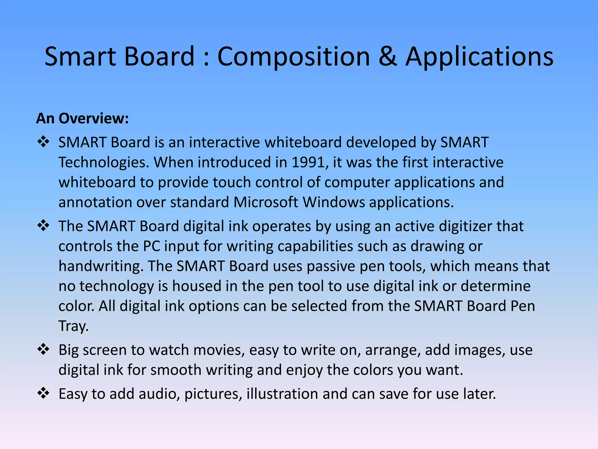 Smart Board : Composition & Applications
An Overview:
 SMART Board is an interactive whiteboard developed by SMART
   Technologies. When introduced in 1991, it was the first interactive
   whiteboard to provide touch control of computer applications and
   annotation over standard Microsoft Windows applications.
 The SMART Board digital ink operates by using an active digitizer that
   controls the PC input for writing capabilities such as drawing or
   handwriting. The SMART Board uses passive pen tools, which means that
   no technology is housed in the pen tool to use digital ink or determine
   color. All digital ink options can be selected from the SMART Board Pen
   Tray.
 Big screen to watch movies, easy to write on, arrange, add images, use
   digital ink for smooth writing and enjoy the colors you want.
 Easy to add audio, pictures, illustration and can save for use later.
 