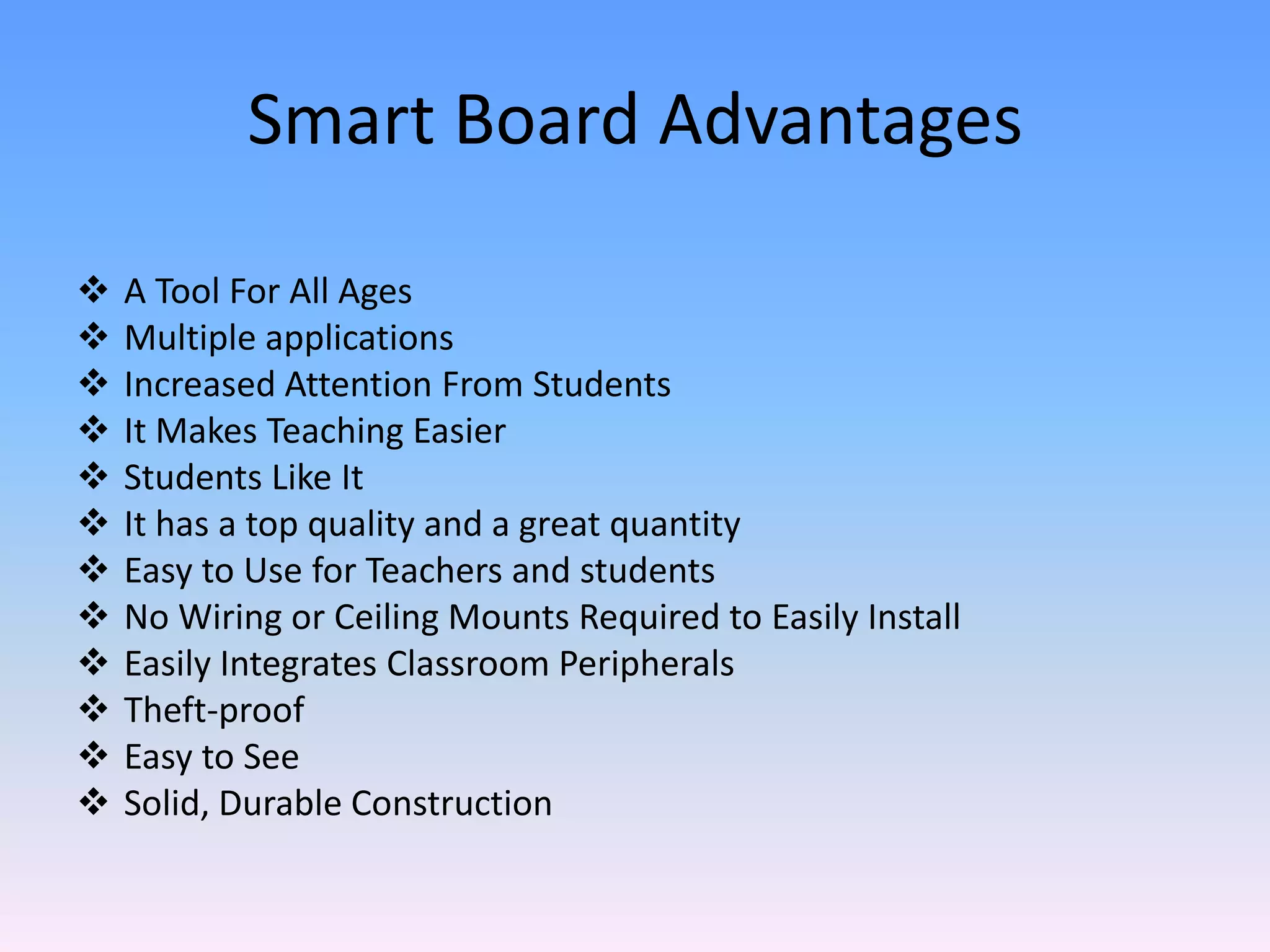 Smart Board Advantages

   A Tool For All Ages
   Multiple applications
   Increased Attention From Students
   It Makes Teaching Easier
   Students Like It
   It has a top quality and a great quantity
   Easy to Use for Teachers and students
   No Wiring or Ceiling Mounts Required to Easily Install
   Easily Integrates Classroom Peripherals
   Theft-proof
   Easy to See
   Solid, Durable Construction
 