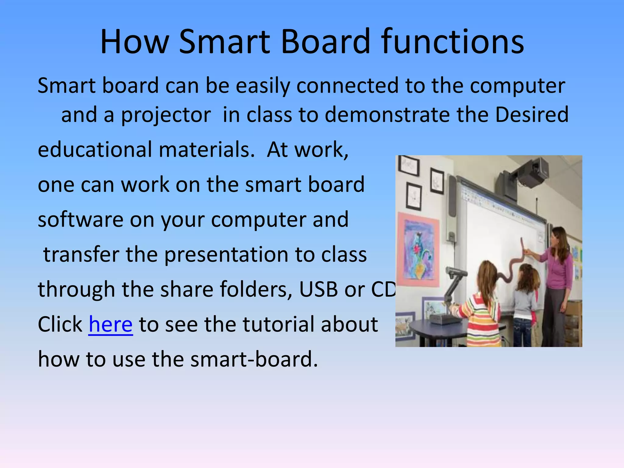 How Smart Board functions
Smart board can be easily connected to the computer
   and a projector in class to demonstrate the Desired
educational materials. At work,
one can work on the smart board
software on your computer and
 transfer the presentation to class
through the share folders, USB or CD.
Click here to see the tutorial about
how to use the smart-board.
 