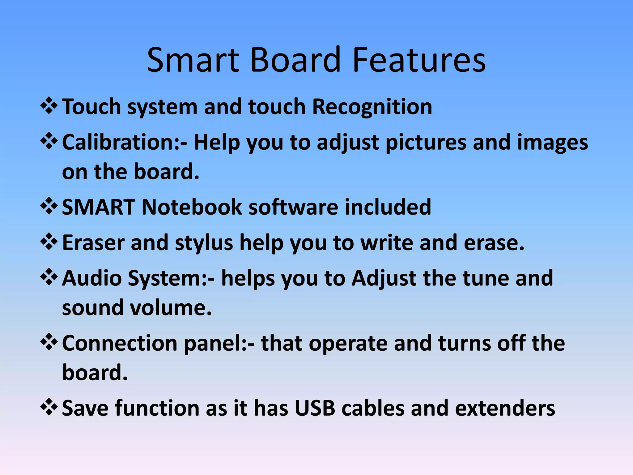 Smart Board Features
Touch system and touch Recognition
Calibration:- Help you to adjust pictures and images
 on the board.
SMART Notebook software included
Eraser and stylus help you to write and erase.
Audio System:- helps you to Adjust the tune and
 sound volume.
Connection panel:- that operate and turns off the
 board.
Save function as it has USB cables and extenders
 