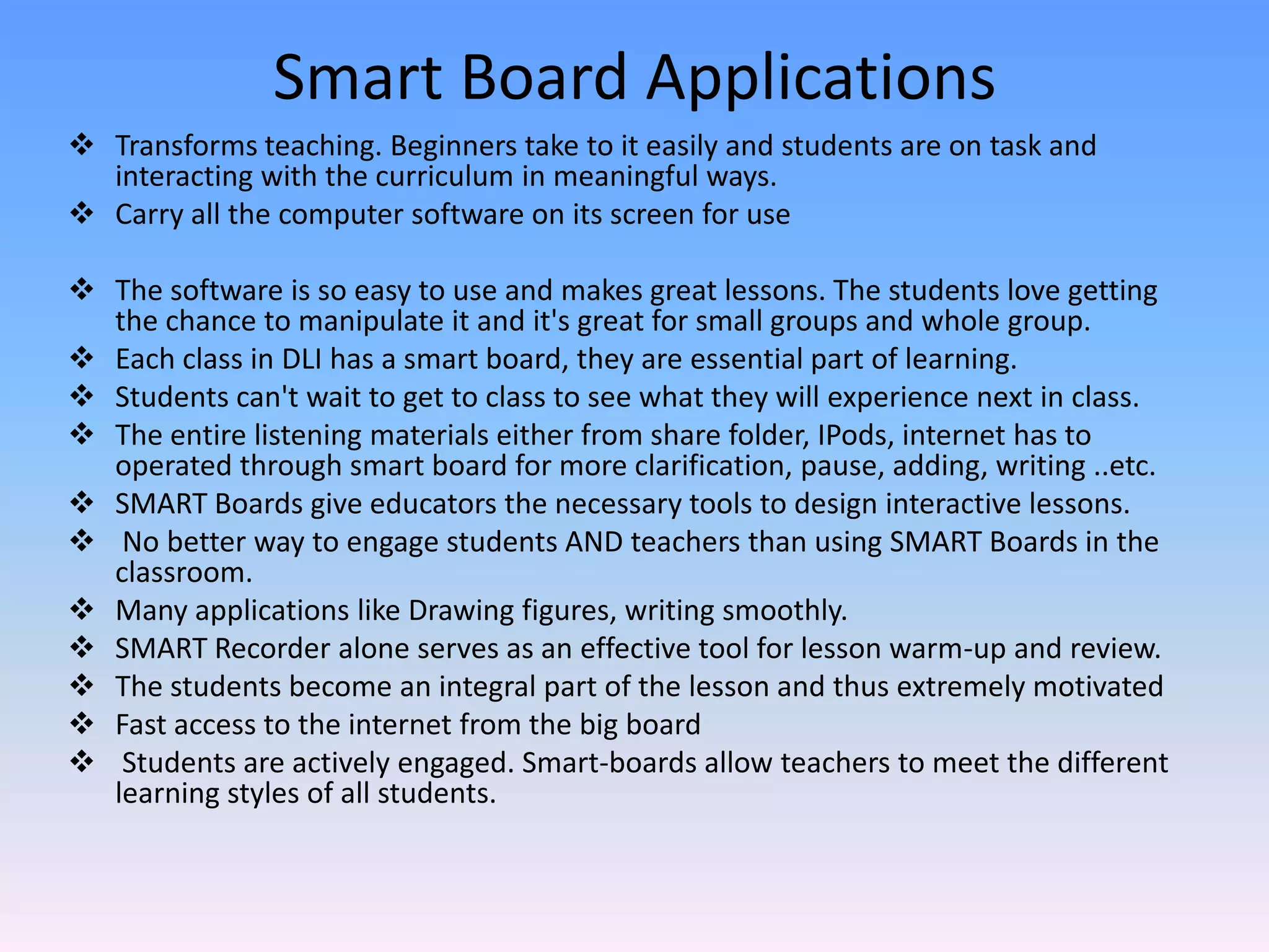 Smart Board Applications
 Transforms teaching. Beginners take to it easily and students are on task and
  interacting with the curriculum in meaningful ways.
 Carry all the computer software on its screen for use

 The software is so easy to use and makes great lessons. The students love getting
  the chance to manipulate it and it's great for small groups and whole group.
 Each class in DLI has a smart board, they are essential part of learning.
 Students can't wait to get to class to see what they will experience next in class.
 The entire listening materials either from share folder, IPods, internet has to
  operated through smart board for more clarification, pause, adding, writing ..etc.
 SMART Boards give educators the necessary tools to design interactive lessons.
 No better way to engage students AND teachers than using SMART Boards in the
  classroom.
 Many applications like Drawing figures, writing smoothly.
 SMART Recorder alone serves as an effective tool for lesson warm-up and review.
 The students become an integral part of the lesson and thus extremely motivated
 Fast access to the internet from the big board
 Students are actively engaged. Smart-boards allow teachers to meet the different
  learning styles of all students.
 