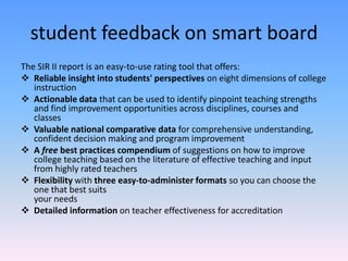student feedback on smart board
The SIR II report is an easy-to-use rating tool that offers:
 Reliable insight into students' perspectives on eight dimensions of college
   instruction
 Actionable data that can be used to identify pinpoint teaching strengths
   and find improvement opportunities across disciplines, courses and
   classes
 Valuable national comparative data for comprehensive understanding,
   confident decision making and program improvement
 A free best practices compendium of suggestions on how to improve
   college teaching based on the literature of effective teaching and input
   from highly rated teachers
 Flexibility with three easy-to-administer formats so you can choose the
   one that best suits
   your needs
 Detailed information on teacher effectiveness for accreditation
 