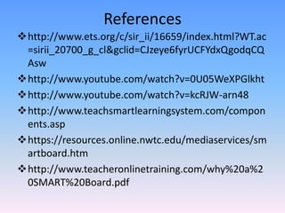 References
http://www.ets.org/c/sir_ii/16659/index.html?WT.ac
 =sirii_20700_g_cl&gclid=CJzeye6fyrUCFYdxQgodqCQ
 Asw
http://www.youtube.com/watch?v=0U05WeXPGlkht
http://www.youtube.com/watch?v=kcRJW-arn48
http://www.teachsmartlearningsystem.com/compon
 ents.asp
https://resources.online.nwtc.edu/mediaservices/sm
 artboard.htm
http://www.teacheronlinetraining.com/why%20a%2
 0SMART%20Board.pdf
 