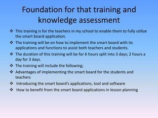 Foundation for that training and
           knowledge assessment
 This training is for the teachers in my school to enable them to fully utilize
  the smart board application.
 The training will be on how to implement the smart board with its
  applications and functions to assist both teachers and students.
 The duration of this training will be for 6 hours split into 3 days; 2 hours a
  day for 3 days.
 The training will include the following;
 Advantages of implementing the smart board for the students and
  teachers
 Introducing the smart board’s applications, tool and software
 How to benefit from the smart board applications in lesson planning
 
