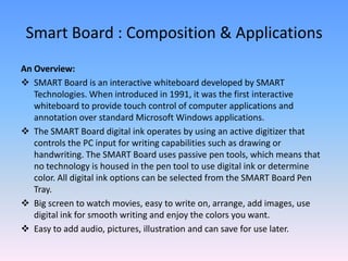 Smart Board : Composition & Applications
An Overview:
 SMART Board is an interactive whiteboard developed by SMART
   Technologies. When introduced in 1991, it was the first interactive
   whiteboard to provide touch control of computer applications and
   annotation over standard Microsoft Windows applications.
 The SMART Board digital ink operates by using an active digitizer that
   controls the PC input for writing capabilities such as drawing or
   handwriting. The SMART Board uses passive pen tools, which means that
   no technology is housed in the pen tool to use digital ink or determine
   color. All digital ink options can be selected from the SMART Board Pen
   Tray.
 Big screen to watch movies, easy to write on, arrange, add images, use
   digital ink for smooth writing and enjoy the colors you want.
 Easy to add audio, pictures, illustration and can save for use later.
 