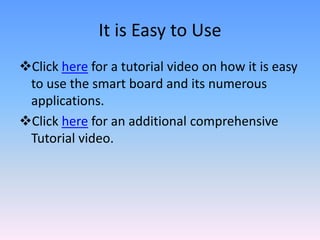 It is Easy to Use
Click here for a tutorial video on how it is easy
 to use the smart board and its numerous
 applications.
Click here for an additional comprehensive
 Tutorial video.
 