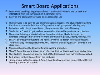 Smart Board Applications
 Transforms teaching. Beginners take to it easily and students are on task and
  interacting with the curriculum in meaningful ways.
 Carry all the computer software on its screen for use

 The software is so easy to use and makes great lessons. The students love getting
  the chance to manipulate it and it's great for small groups and whole group.
 Each class in DLI has a smart board, they are essential part of learning.
 Students can't wait to get to class to see what they will experience next in class.
 The entire listening materials either from share folder, IPods, internet has to
  operated through smart board for more clarification, pause, adding, writing ..etc.
 SMART Boards give educators the necessary tools to design interactive lessons.
 No better way to engage students AND teachers than using SMART Boards in the
  classroom.
 Many applications like Drawing figures, writing smoothly.
 SMART Recorder alone serves as an effective tool for lesson warm-up and review.
 The students become an integral part of the lesson and thus extremely motivated
 Fast access to the internet from the big board
 Students are actively engaged. Smart-boards allow teachers to meet the different
  learning styles of all students.
 