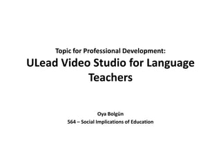 Topic for Professional Development: ULead Video Studio for Language Teachers OyaBolgün 564 – Social Implications of Education 