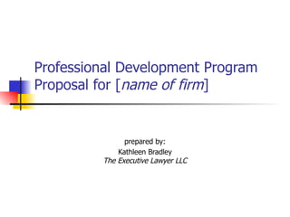 Professional Development Program Proposal for [ name of firm ]   prepared by: Kathleen Bradley The Executive Lawyer LLC 