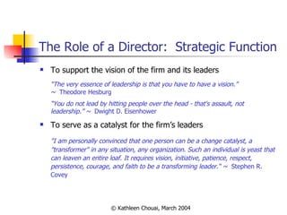 The Role of a Director:  Strategic Function To support the vision of the firm and its leaders “ The very essence of leadership is that you have to have a vision.”  ~  Theodore Hesburg “ You do not lead by hitting people over the head - that's assault, not leadership.” ~  Dwight D. Eisenhower To serve as a catalyst for the firm’s leaders "I am personally convinced that one person can be a change catalyst, a "transformer" in any situation, any organization. Such an individual is yeast that can leaven an entire loaf. It requires vision, initiative, patience, respect, persistence, courage, and faith to be a transforming leader.“ ~  Stephen R. Covey  