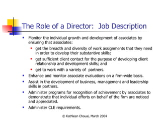 The Role of a Director:  Job Description Monitor the individual growth and development of associates by ensuring that associates: get the breadth and diversity of work assignments that they need in order to develop their substantive skills; get sufficient client contact for the purpose of developing client relationship and development skills; and get to work with a variety of  partners. Enhance and monitor associate evaluations on a firm-wide basis. Assist in the development of business, management and leadership skills in partners. Administer programs for recognition of achievement by associates to demonstrate that individual efforts on behalf of the firm are noticed and appreciated. Administer CLE requirements. 