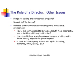 The Role of a Director:  Other Issues Budget for training and development programs? Support staff for director? Definition of firm’s culture/vision with regard to professional development? How is this communicated to lawyers and staff?  More importantly, how is it evidenced throughout the firm? How committed are senior lawyers and partners to taking part in formal training programs for junior lawyers? Is there an internal policy manual with regard to training, mentoring, ethics, quality,  etc.? 