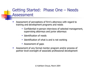 Getting Started:  Phase One – Needs Assessment Assessment of perceptions of firm’s attorneys with regard to training and development programs and needs Confidential in-person interviews of selected management, supervising attorneys and junior attorneys Identification of needs  Identification of what is and is not working Assessment of gaps Assessment of any formal mentor program and/or process of partner level oversight of associate professional development  