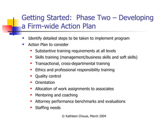 Getting Started:  Phase Two – Developing a Firm-wide Action Plan Identify detailed steps to be taken to implement program Action Plan to consider Substantive training requirements at all levels Skills training (management/business skills and soft skills) Transactional, cross-departmental training Ethics and professional responsibility training Quality control Orientation Allocation of work assignments to associates Mentoring and coaching Attorney performance benchmarks and evaluations Staffing needs 