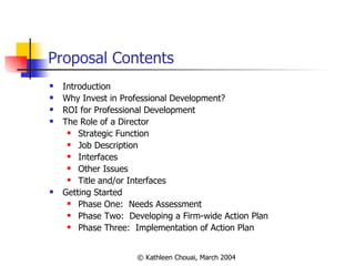 Proposal Contents Introduction Why Invest in Professional Development? ROI for Professional Development The Role of a Director Strategic Function Job Description Interfaces Other Issues Title and/or Interfaces Getting Started Phase One:  Needs Assessment Phase Two:  Developing a Firm-wide Action Plan Phase Three:  Implementation of Action Plan  