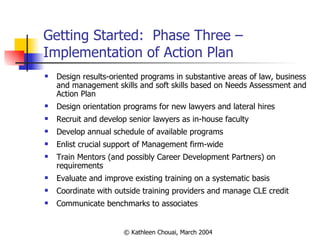Getting Started:  Phase Three – Implementation of Action Plan Design results-oriented programs in substantive areas of law, business and management skills and soft skills based on Needs Assessment and Action Plan Design orientation programs for new lawyers and lateral hires Recruit and develop senior lawyers as in-house faculty Develop annual schedule of available programs Enlist crucial support of Management firm-wide Train Mentors (and possibly Career Development Partners) on requirements Evaluate and improve existing training on a systematic basis Coordinate with outside training providers and manage CLE credit Communicate benchmarks to associates 