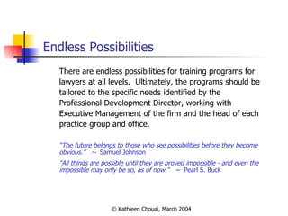 Endless Possibilities There are endless possibilities for training programs for lawyers at all levels.  Ultimately, the programs should be tailored to the specific needs identified by the Professional Development Director, working with Executive Management of the firm and the head of each practice group and office. “ The future belongs to those who see possibilities before they become obvious.”  ~  Samuel Johnson "All things are possible until they are proved impossible - and even the impossible may only be so, as of now."  ~  Pearl S. Buck  
