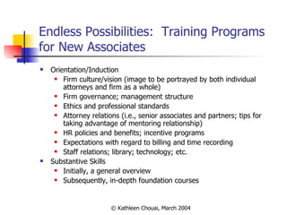 Endless Possibilities:  Training Programs for New Associates Orientation/Induction Firm culture/vision (image to be portrayed by both individual attorneys and firm as a whole) Firm governance; management structure Ethics and professional standards Attorney relations (i.e., senior associates and partners; tips for taking advantage of mentoring relationship) HR policies and benefits; incentive programs Expectations with regard to billing and time recording Staff relations; library; technology; etc. Substantive Skills  Initially, a general overview Subsequently, in-depth foundation courses 