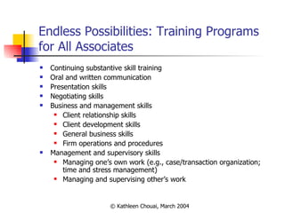 Endless Possibilities: Training Programs for All Associates Continuing substantive skill training Oral and written communication Presentation skills Negotiating skills Business and management skills  Client relationship skills Client development skills General business skills Firm operations and procedures Management and supervisory skills Managing one’s own work (e.g., case/transaction organization; time and stress management) Managing and supervising other’s work 