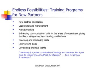 Endless Possibilities: Training Programs for New Partners New partner orientation Leadership and management Marketing skills Enhancing communication skills in the areas of supervision, giving feedback, delegation, interviewing, evaluations Coaching and mentoring skills Interviewing skills Developing effective teams "Leadership is a potent combination of strategy and character. But if you must be without one, be without the strategy.“  ~  Gen. H. Norman Schwartzkopf 