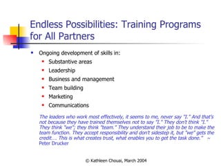 Endless Possibilities: Training Programs for All Partners Ongoing development of skills in: Substantive areas Leadership Business and management Team building Marketing Communications The leaders who work most effectively, it seems to me, never say "I." And that's not because they have trained themselves not to say "I." They don't think "I." They think "we"; they think "team." They understand their job to be to make the team function. They accept responsibility and don't sidestep it, but "we" gets the credit…. This is what creates trust, what enables you to get the task done.”   ~  Peter Drucker 