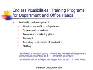 Endless Possibilities: Training Programs for Department and Office Heads  Leadership and management How to run an office or department Systems and procedures Business and marketing plans Oversight Reporting requirements of head office Staffing “ Leadership is the art of getting someone else to do something you want done because he wants to do it.“  ~  Dwight D. Eisenhower   “ Inventories can be managed, but people must be led.”  ~  Ross Perot 