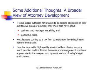 Some Additional Thoughts: A Broader View of Attorney Development It is no longer sufficient for lawyers to be superb specialists in their substantive areas of practice; they must also have good: business and management skills; and leadership skills. Most lawyers coming to a law firm straight from law school have none of these skills. In order to provide high quality service to their clients, lawyers much develop and implement business and management practices appropriate to the complex and dynamic nature of today’s legal environment. 