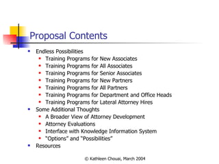 Proposal Contents Endless Possibilities Training Programs for New Associates Training Programs for All Associates Training Programs for Senior Associates Training Programs for New Partners Training Programs for All Partners Training Programs for Department and Office Heads Training Programs for Lateral Attorney Hires Some Additional Thoughts A Broader View of Attorney Development Attorney Evaluations Interface with Knowledge Information System “ Options” and “Possibilities” Resources 