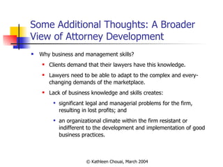 Some Additional Thoughts: A Broader View of Attorney Development Why business and management skills? Clients demand that their lawyers have this knowledge. Lawyers need to be able to adapt to the complex and every-changing demands of the marketplace. Lack of business knowledge and skills creates: significant legal and managerial problems for the firm, resulting in lost profits; and an organizational climate within the firm resistant or indifferent to the development and implementation of good business practices. 