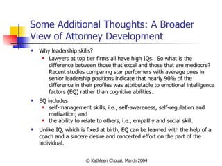 Some Additional Thoughts: A Broader View of Attorney Development Why leadership skills? Lawyers at top tier firms all have high IQs.  So what is the difference between those that excel and those that are mediocre?  Recent studies comparing star performers with average ones in senior leadership positions indicate that nearly 90% of the difference in their profiles was attributable to emotional intelligence factors (EQ) rather than cognitive abilities. EQ includes self-management skills, i.e., self-awareness, self-regulation and motivation; and the ability to relate to others, i.e., empathy and social skill. Unlike IQ, which is fixed at birth, EQ can be learned with the help of a coach and a sincere desire and concerted effort on the part of the individual. 