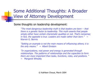 Some Additional Thoughts: A Broader View of Attorney Development Some thoughts on leadership development: “ The most dangerous leadership myth is that leaders are born -- that there is a genetic factor to leadership. This myth asserts that people simply either have certain charismatic qualities or not. That's nonsense; in fact, the opposite is true. Leaders are made rather than born.”   ~  Warren G. Bennis “ Setting an example is not the main means of influencing others; it is the only means.”  ~  Albert Einstein  "In organizations, real power and energy is generated through relationships. The patterns of relationships and the capacities to form them are more important than tasks, functions, roles, and positions. “  ~   Margaret Wheatly 