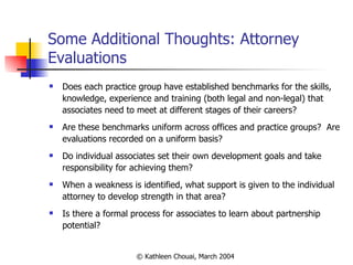 Some Additional Thoughts: Attorney Evaluations Does each practice group have established benchmarks for the skills, knowledge, experience and training (both legal and non-legal) that associates need to meet at different stages of their careers? Are these benchmarks uniform across offices and practice groups?  Are evaluations recorded on a uniform basis? Do individual associates set their own development goals and take responsibility for achieving them? When a weakness is identified, what support is given to the individual attorney to develop strength in that area? Is there a formal process for associates to learn about partnership potential? 