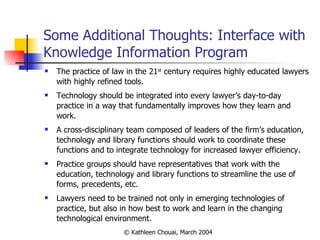 Some Additional Thoughts: Interface with Knowledge Information Program The practice of law in the 21 st  century requires highly educated lawyers with highly refined tools. Technology should be integrated into every lawyer’s day-to-day practice in a way that fundamentally improves how they learn and work. A cross-disciplinary team composed of leaders of the firm’s education, technology and library functions should work to coordinate these functions and to integrate technology for increased lawyer efficiency. Practice groups should have representatives that work with the education, technology and library functions to streamline the use of forms, precedents, etc. Lawyers need to be trained not only in emerging technologies of practice, but also in how best to work and learn in the changing technological environment. 