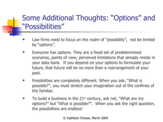 Some Additional Thoughts: “Options” and “Possibilities” Law firms need to focus on the realm of “possibility”,  not be limited by “options”. Everyone has options. They are a fixed set of predetermined scenarios, points of view, perceived limitations that already reside in your data bank.  If you depend on your options to formulate your future, that future will be no more than a rearrangement of your past. Possibilities are completely different. When you ask, “What is possible?”, you must stretch your imagination out of the confines of the familiar.  To build a business in the 21 st  century, ask not, “What are my options?” but “What is possible?”.  When you ask the right question, the possibilities are endless! 